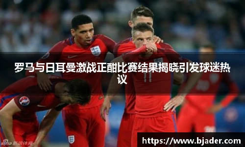 罗马与日耳曼激战正酣比赛结果揭晓引发球迷热议